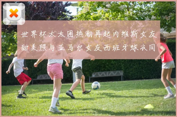 世界杯太太团热潮再起内维斯女友甜美照与亚马尔女友西班牙球衣同框秀