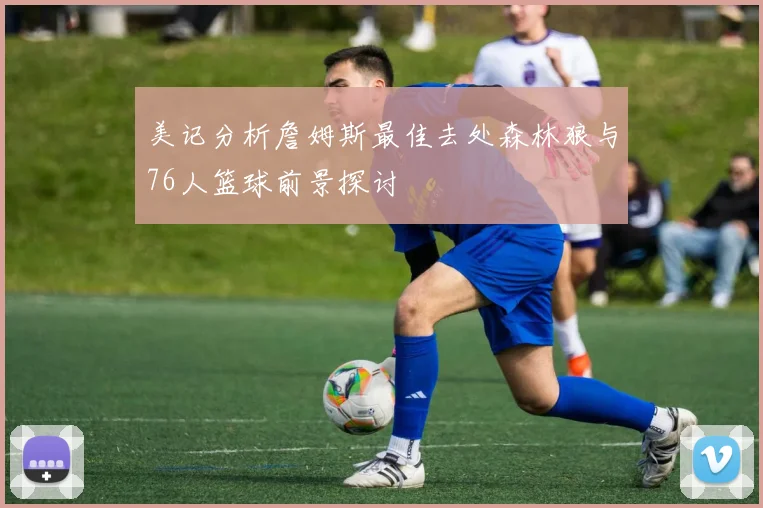 美记分析詹姆斯最佳去处森林狼与76人篮球前景探讨