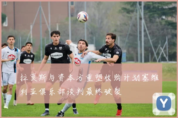 拉莫斯与资本方重塑收购计划塞维利亚俱乐部谈判最终破裂