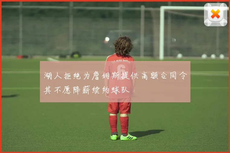 湖人拒绝为詹姆斯提供高额合同令其不愿降薪续约球队