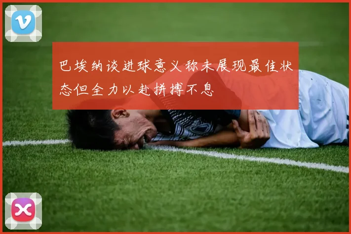 巴埃纳谈进球意义称未展现最佳状态但全力以赴拼搏不息