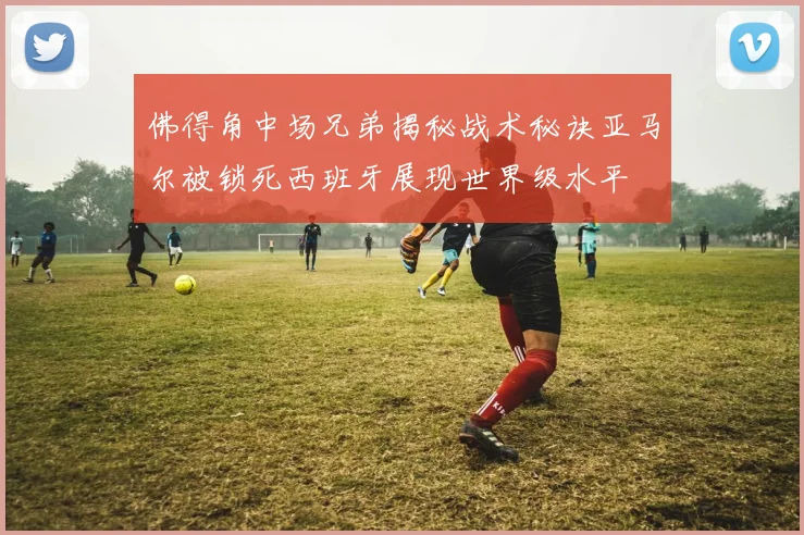 佛得角中场兄弟揭秘战术秘诀亚马尔被锁死西班牙展现世界级水平