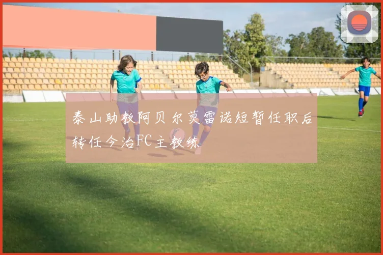 泰山助教阿贝尔莫雷诺短暂任职后转任今治FC主教练