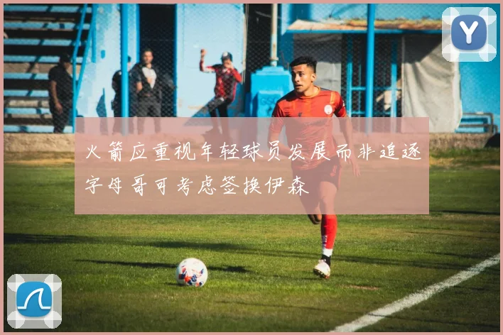 火箭应重视年轻球员发展而非追逐字母哥可考虑签换伊森