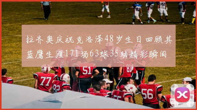 拉齐奥庆祝克洛泽48岁生日回顾其蓝鹰生涯171场63球35助精彩瞬间