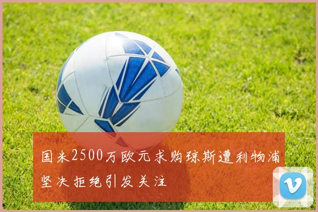 国米2500万欧元求购琼斯遭利物浦坚决拒绝引发关注