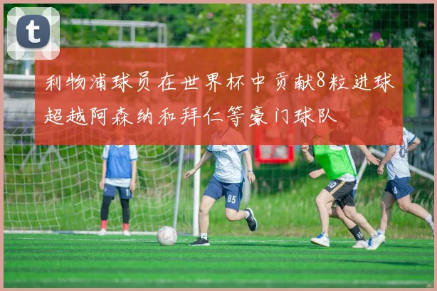 利物浦球员在世界杯中贡献8粒进球超越阿森纳和拜仁等豪门球队