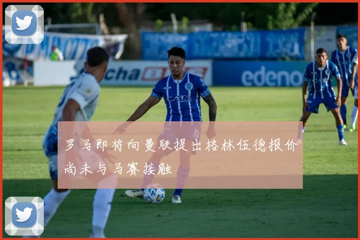 罗马即将向曼联提出格林伍德报价尚未与马赛接触