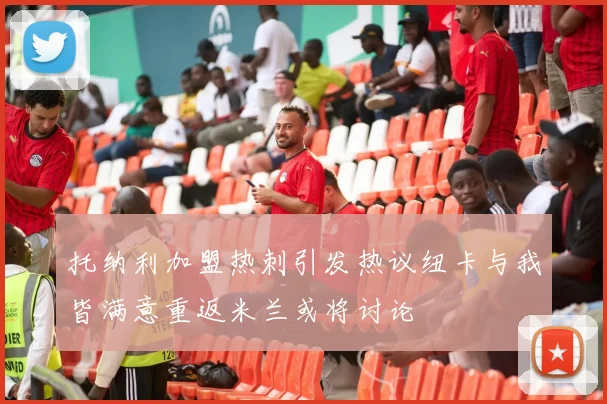 托纳利加盟热刺引发热议纽卡与我皆满意重返米兰或将讨论