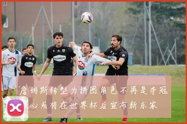 詹姆斯转型为拼图角色不再是夺冠核心或将在世界杯后宣布新东家