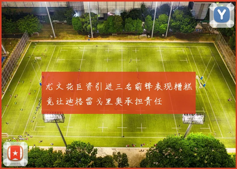 尤文花巨资引进三名前锋表现糟糕竟让迪格雷戈里奥承担责任