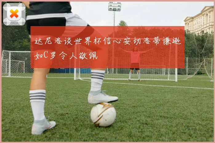达尼洛谈世界杯信心安切洛蒂谦逊如C罗令人敬佩