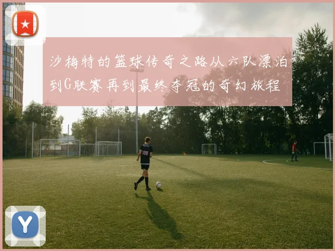 沙梅特的篮球传奇之路从六队漂泊到G联赛再到最终夺冠的奇幻旅程