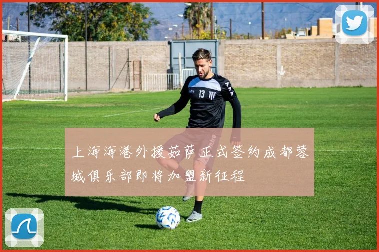 上海海港外援茹萨正式签约成都蓉城俱乐部即将加盟新征程