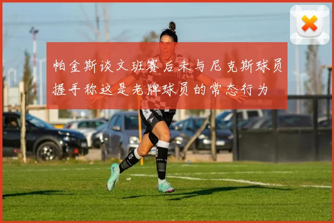 帕金斯谈文班赛后未与尼克斯球员握手称这是老牌球员的常态行为